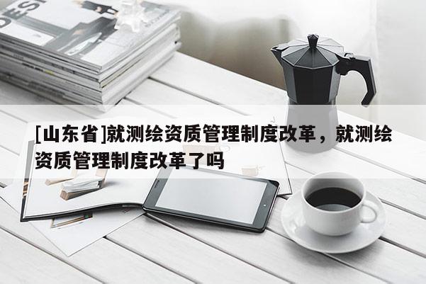 [山东省]就测绘资质管理制度改革，就测绘资质管理制度改革了吗