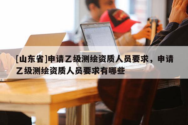 [山东省]申请乙级测绘资质人员要求，申请乙级测绘资质人员要求有哪些