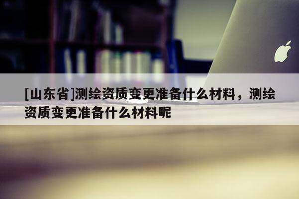 [山东省]测绘资质变更准备什么材料，测绘资质变更准备什么材料呢