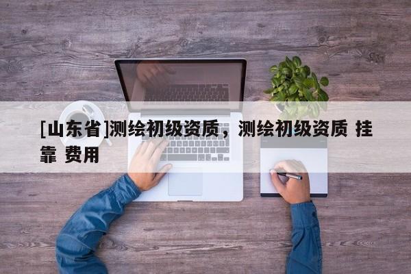[山东省]测绘初级资质，测绘初级资质 挂靠 费用