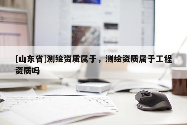 [山东省]测绘资质属于，测绘资质属于工程资质吗