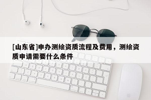 [山东省]申办测绘资质流程及费用，测绘资质申请需要什么条件