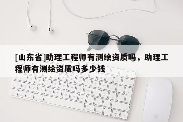 [山东省]助理工程师有测绘资质吗，助理工程师有测绘资质吗多少钱