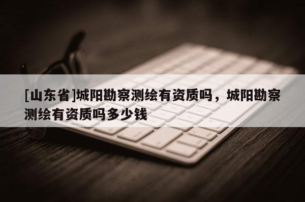 [山东省]城阳勘察测绘有资质吗，城阳勘察测绘有资质吗多少钱