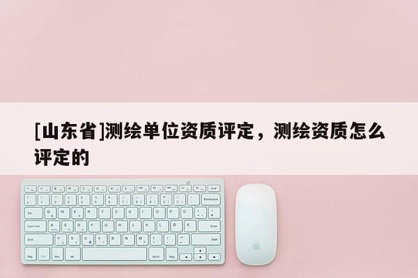 [山东省]测绘单位资质评定，测绘资质怎么评定的