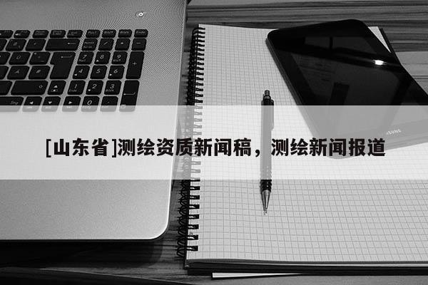 [山东省]测绘资质新闻稿，测绘新闻报道