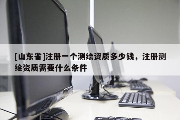 [山东省]注册一个测绘资质多少钱，注册测绘资质需要什么条件