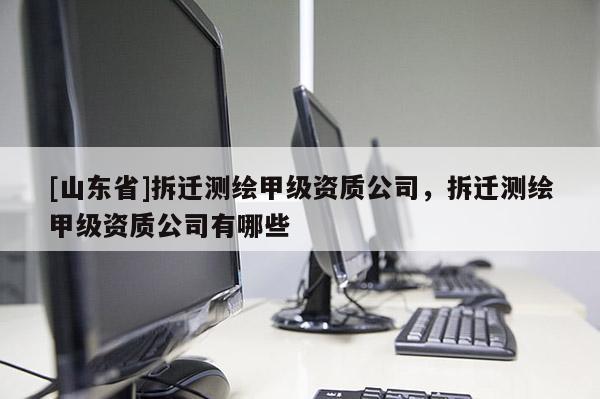 [山东省]拆迁测绘甲级资质公司，拆迁测绘甲级资质公司有哪些