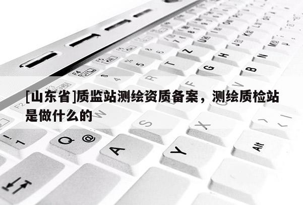 [山东省]质监站测绘资质备案，测绘质检站是做什么的