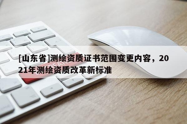 [山东省]测绘资质证书范围变更内容，2021年测绘资质改革新标准