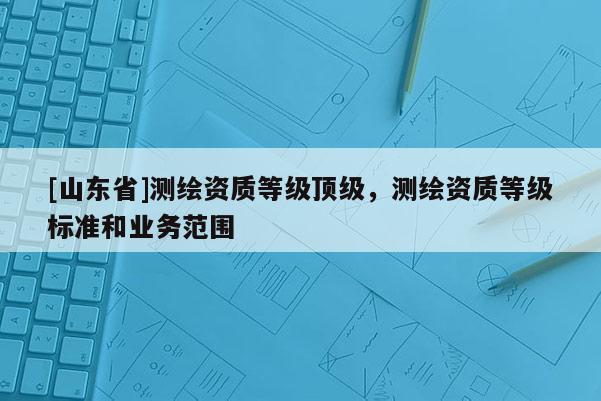 [山东省]测绘资质等级顶级，测绘资质等级标准和业务范围