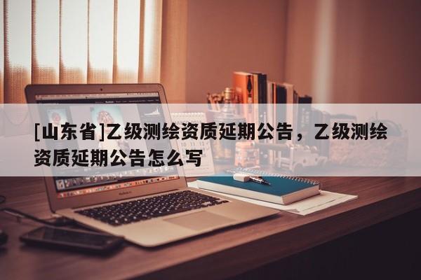 [山东省]乙级测绘资质延期公告，乙级测绘资质延期公告怎么写