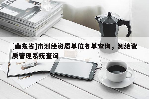 [山东省]市测绘资质单位名单查询，测绘资质管理系统查询