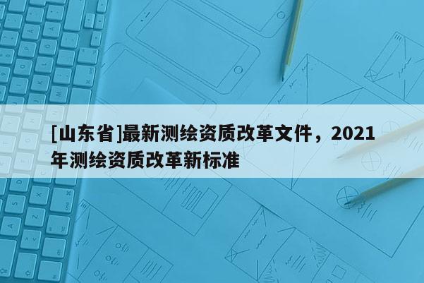 [山东省]最新测绘资质改革文件，2021年测绘资质改革新标准