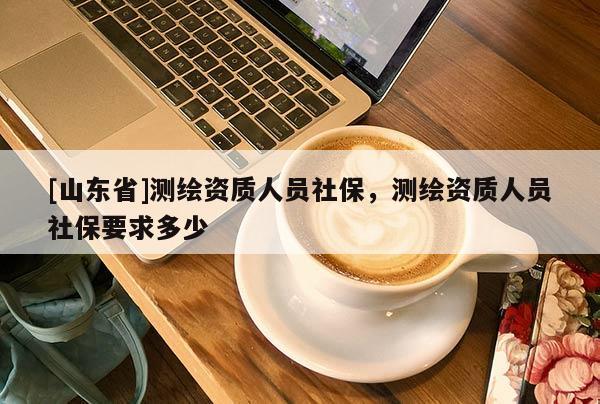 [山东省]测绘资质人员社保，测绘资质人员社保要求多少