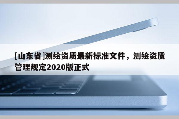 [山东省]测绘资质最新标准文件，测绘资质管理规定2020版正式
