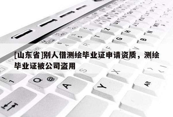 [山东省]别人借测绘毕业证申请资质，测绘毕业证被公司盗用