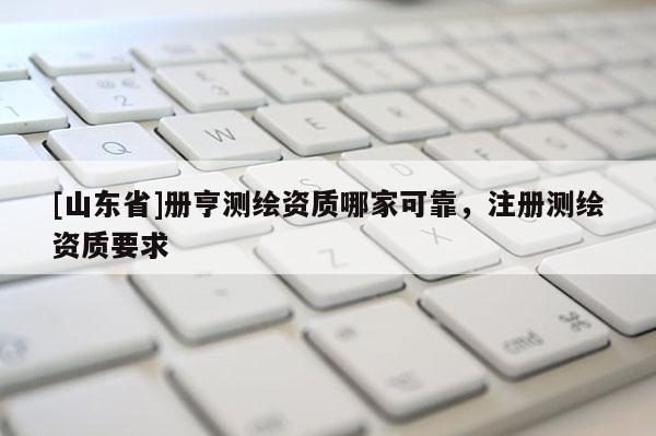 [山东省]册亨测绘资质哪家可靠，注册测绘资质要求