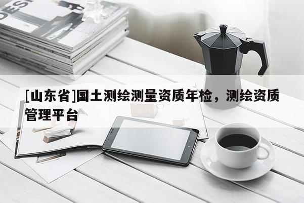 [山东省]国土测绘测量资质年检，测绘资质管理平台