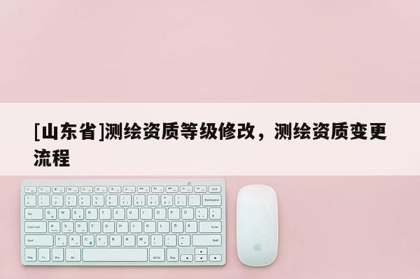 [山东省]测绘资质等级修改，测绘资质变更流程