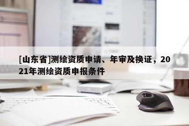 [山东省]测绘资质申请、年审及换证，2021年测绘资质申报条件