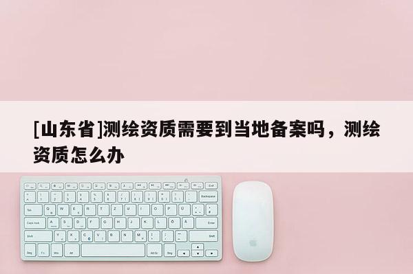 [山东省]测绘资质需要到当地备案吗，测绘资质怎么办
