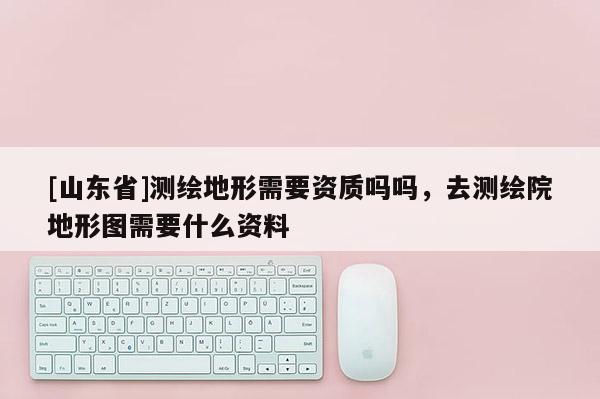 [山东省]测绘地形需要资质吗吗，去测绘院地形图需要什么资料