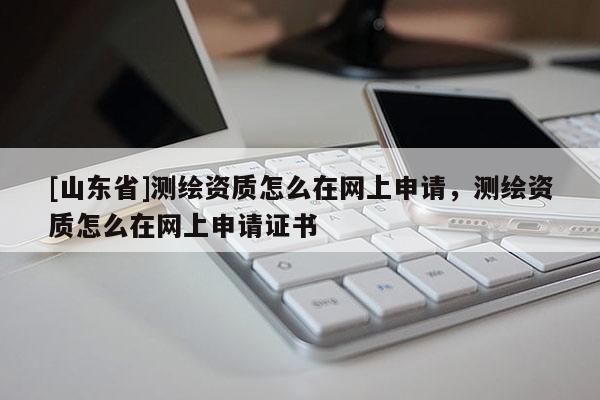 [山东省]测绘资质怎么在网上申请，测绘资质怎么在网上申请证书