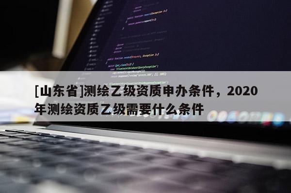 [山东省]测绘乙级资质申办条件，2020年测绘资质乙级需要什么条件