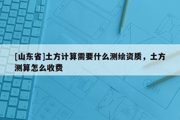 [山东省]土方计算需要什么测绘资质，土方测算怎么收费