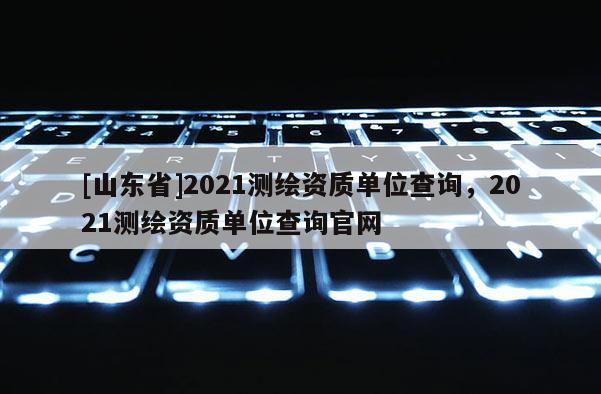 [山东省]2021测绘资质单位查询，2021测绘资质单位查询官网