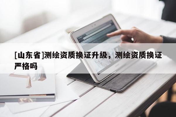 [山东省]测绘资质换证升级，测绘资质换证严格吗