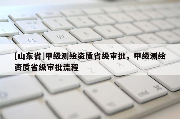 [山东省]甲级测绘资质省级审批，甲级测绘资质省级审批流程