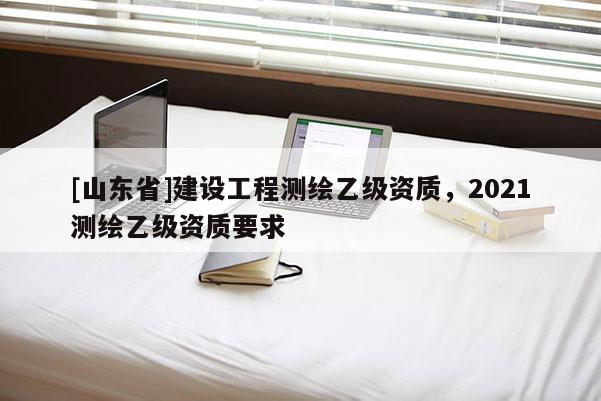 [山东省]建设工程测绘乙级资质，2021测绘乙级资质要求