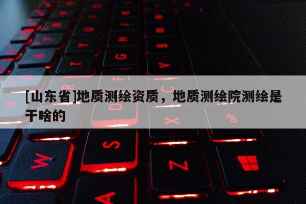 [山东省]地质测绘资质，地质测绘院测绘是干啥的