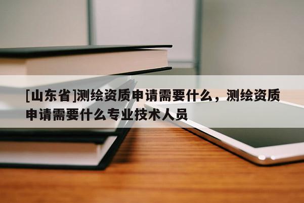 [山东省]测绘资质申请需要什么，测绘资质申请需要什么专业技术人员