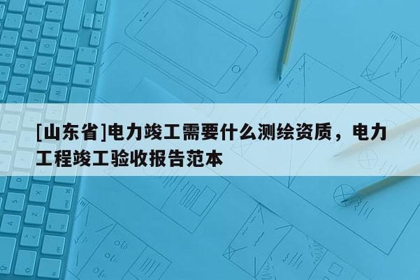 [山东省]电力竣工需要什么测绘资质，电力工程竣工验收报告范本