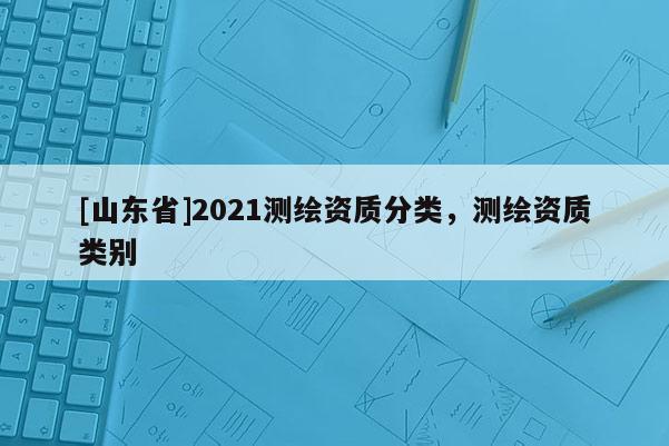 [山东省]2021测绘资质分类，测绘资质类别
