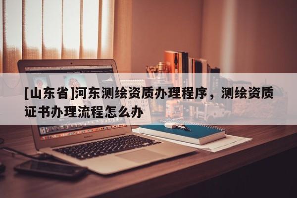 [山东省]河东测绘资质办理程序，测绘资质证书办理流程怎么办