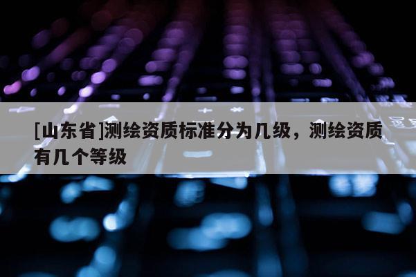 [山东省]测绘资质标准分为几级，测绘资质有几个等级