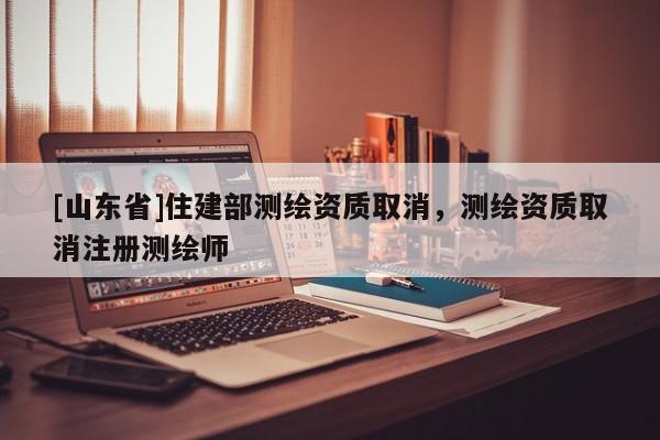 [山东省]住建部测绘资质取消，测绘资质取消注册测绘师