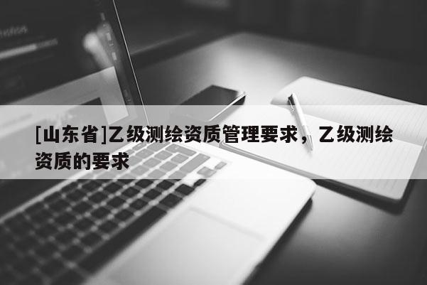 [山东省]乙级测绘资质管理要求，乙级测绘资质的要求