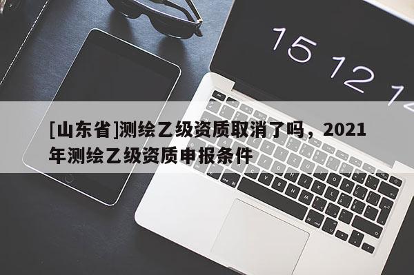 [山东省]测绘乙级资质取消了吗，2021年测绘乙级资质申报条件