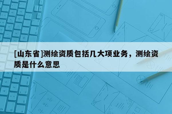 [山东省]测绘资质包括几大项业务，测绘资质是什么意思