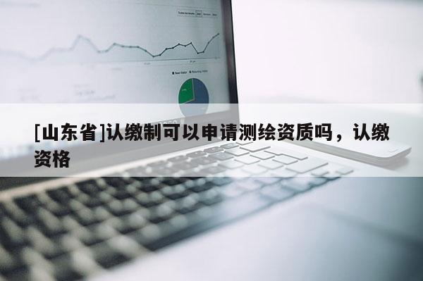 [山东省]认缴制可以申请测绘资质吗，认缴资格