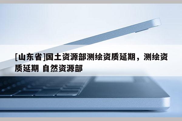 [山东省]国土资源部测绘资质延期，测绘资质延期 自然资源部