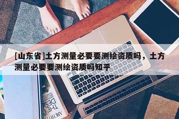 [山东省]土方测量必要要测绘资质吗，土方测量必要要测绘资质吗知乎