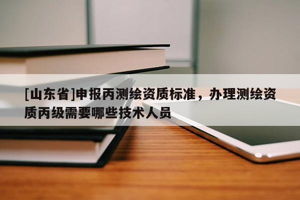 [山东省]申报丙测绘资质标准，办理测绘资质丙级需要哪些技术人员