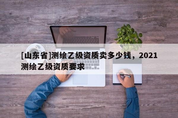 [山东省]测绘乙级资质卖多少钱，2021测绘乙级资质要求
