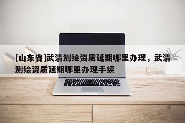 [山东省]武清测绘资质延期哪里办理，武清测绘资质延期哪里办理手续